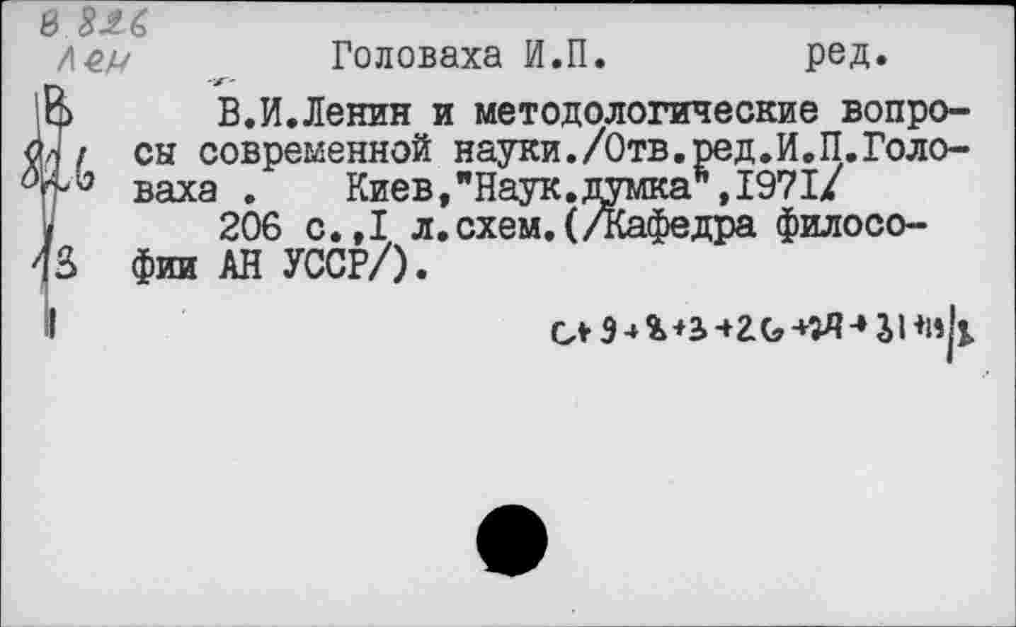 ﻿Головаха И.П.	ред.
В.И.Ленин и методологические вопро-
8 826
сы современной науки.7бтв.ред•Й.П.Голо-гр'3 ваха . Киев,"Наук.думка ,1971/ /	206 с.,1 л. схем. (Дафедра филосо-
13 фии АН УССР/).
I	СЛ9-»